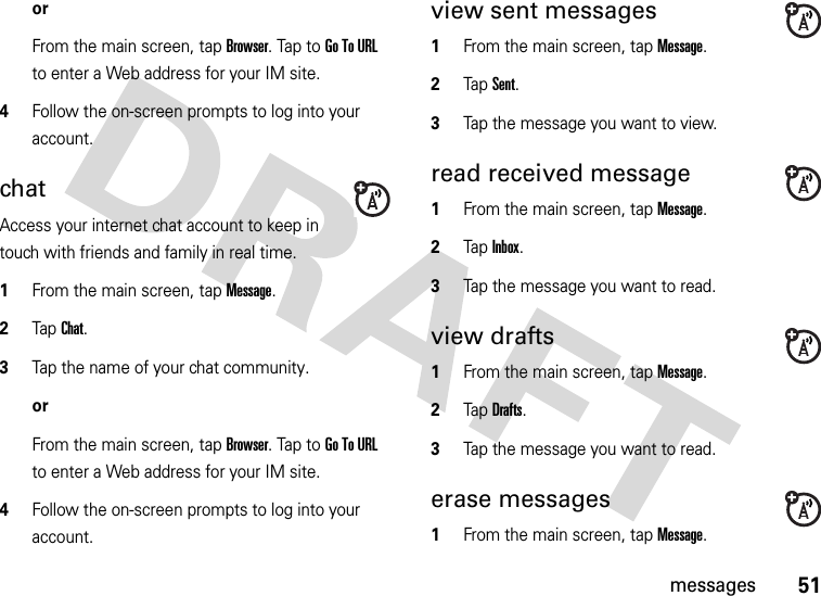 51messagesorFrom the main screen, tap Browser. Tap to Go To URL to enter a Web address for your IM site. 4Follow the on-screen prompts to log into your account.chatAccess your internet chat account to keep in touch with friends and family in real time.  1From the main screen, tap Message.2Tap Chat.3Tap the name of your chat community.orFrom the main screen, tap Browser. Tap to Go To URL to enter a Web address for your IM site. 4Follow the on-screen prompts to log into your account.view sent messages  1From the main screen, tap Message.2Tap Sent.3Tap the message you want to view. read received message  1From the main screen, tap Message.2Tap Inbox.3Tap the message you want to read. view drafts  1From the main screen, tap Message.2Tap Drafts.3Tap the message you want to read. erase messages  1From the main screen, tap Message.