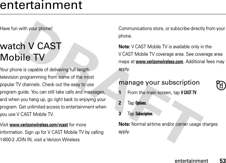 53entertainmententertainmentHave fun with your phone!watch V CAST Mobile TVYour phone is capable of delivering full length television programming from some of the most popular TV channels. Check out the easy to use program guide. You can still take calls and messages, and when you hang up, go right back to enjoying your program. Get unlimited access to entertainment when you use V CAST Mobile TV.Visit www.verizonwireless.com/vcast for more information. Sign up for V CAST Mobile TV by calling 1-800-2 JOIN IN, visit a Verizon Wireless Communications store, or subscribe directly from your phone.Note: V CAST Mobile TV is available only in the V CAST Mobile TV coverage area. See coverage area maps at www.verizonwireless.com. Additional fees may apply.manage your subscription  1From the main screen, tap VCASTTV.2Tap Options.3Tap Subscription.Note: Normal airtime and/or carrier usage charges apply.