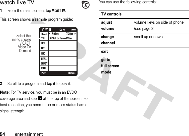 54entertainmentwatch live TV  1From the main screen, tap VCASTTV.This screen shows a sample program guide:2Scroll to a program and tap it to play it.Note: For TV service, you must be in an EVDO coverage area and see / at the top of the screen. For best reception, you need three or more status bars of signal strength.You can use the following controls:Play OptionsNEV7:00pm 7:30pmCBSFOX10/23IJQ1❙❙❙ò❙❙❙1XEVEVNBCNEWSCOMDYVOD V CAST On Demand VideoSelect this line to choose V CAST Video On DemandESPNTV controlsadjust volumevolume keys on side of phone (see page 2)change channelscroll up or downexitgo to full screen mode