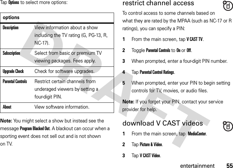 55entertainmentTap Options to select more options:Note: You might select a show but instead see the message Program Blacked Out. A blackout can occur when a sporting event does not sell out and is not shown on TV.restrict channel accessTo control access to some channels based on what they are rated by the MPAA (such as NC-17 or R ratings), you can specify a PIN:  1From the main screen, tap VCASTTV.2Toggle Parental Controls to On or Off.3When prompted, enter a four-digit PIN number.4Tap Parental Control Ratings.5When prompted, enter your PIN to begin setting controls for TV, movies, or audio files.Note: If you forget your PIN, contact your service provider for help.download V CAST videos  1From the main screen, tap MediaCenter.2Tap Picture &amp; Video.3Tap V CAST Video.optionsDescriptionView information about a show including the TV rating (G, PG-13, R, NC-17).SubscriptionSelect from basic or premium TV viewing packages. Fees apply.Upgrade CheckCheck for software upgrades.Parental ControlsRestrict certain channels from underaged viewers by setting a four-digit PIN.AboutView software information.