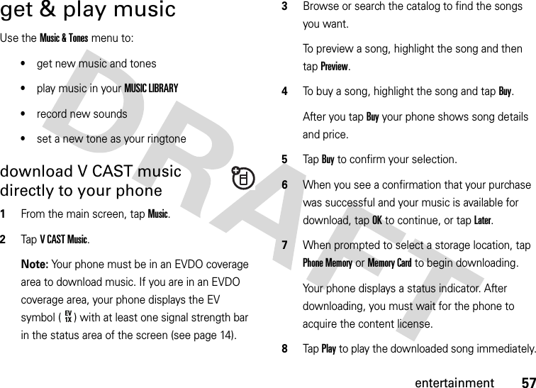 57entertainmentget &amp; play musicUse the Music &amp; Tones menu to:•get new music and tones•play music in your MUSIC LIBRARY•record new sounds•set a new tone as your ringtonedownload V CAST music directly to your phone  1From the main screen, tap Music.2Tap VCAST Music.Note: Your phone must be in an EVDO coverage area to download music. If you are in an EVDO coverage area, your phone displays the EV symbol ( ) with at least one signal strength bar in the status area of the screen (see page 14).3Browse or search the catalog to find the songs you want.To preview a song, highlight the song and then tap Preview.4To buy a song, highlight the song and tap Buy.After you tap Buy your phone shows song details and price.5Tap Buy to confirm your selection.6When you see a confirmation that your purchase was successful and your music is available for download, tap OK to continue, or tap Later.7When prompted to select a storage location, tap Phone Memory or Memory Card to begin downloading.Your phone displays a status indicator. After downloading, you must wait for the phone to acquire the content license.8Tap Play to play the downloaded song immediately.EV1X