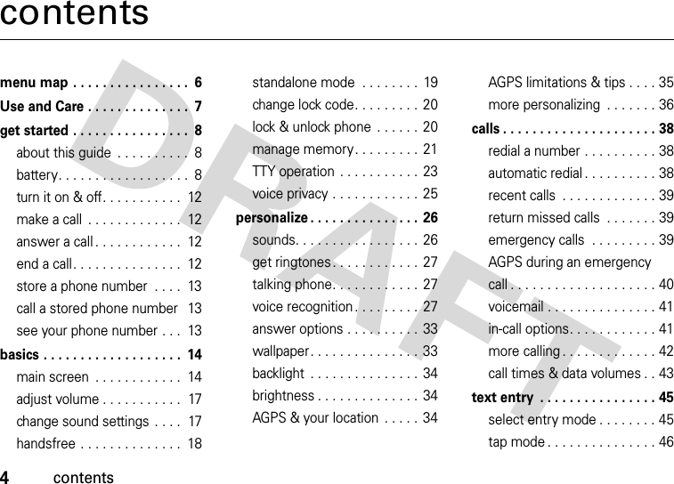 4contentscontentsmenu map . . . . . . . . . . . . . . . .  6Use and Care . . . . . . . . . . . . . .  7get started . . . . . . . . . . . . . . . .  8about this guide  . . . . . . . . . .  8battery. . . . . . . . . . . . . . . . . .  8turn it on &amp; off. . . . . . . . . . .  12make a call  . . . . . . . . . . . . .  12answer a call . . . . . . . . . . . .  12end a call. . . . . . . . . . . . . . .  12store a phone number  . . . .  13call a stored phone number  13see your phone number . . .  13basics . . . . . . . . . . . . . . . . . . .  14main screen  . . . . . . . . . . . .  14adjust volume . . . . . . . . . . .  17change sound settings  . . . .  17handsfree . . . . . . . . . . . . . .  18standalone mode  . . . . . . . .  19change lock code. . . . . . . . .  20lock &amp; unlock phone  . . . . . .  20manage memory. . . . . . . . .  21TTY operation  . . . . . . . . . . .  23voice privacy . . . . . . . . . . . .  25personalize . . . . . . . . . . . . . . .  26sounds. . . . . . . . . . . . . . . . .  26get ringtones . . . . . . . . . . . .  27talking phone. . . . . . . . . . . .  27voice recognition . . . . . . . . .  27answer options . . . . . . . . . .  33wallpaper. . . . . . . . . . . . . . .  33backlight  . . . . . . . . . . . . . . .  34brightness . . . . . . . . . . . . . .  34AGPS &amp; your location  . . . . .  34AGPS limitations &amp; tips . . . . 35more personalizing  . . . . . . . 36calls . . . . . . . . . . . . . . . . . . . . . 38redial a number . . . . . . . . . . 38automatic redial . . . . . . . . . . 38recent calls  . . . . . . . . . . . . . 39return missed calls  . . . . . . . 39emergency calls  . . . . . . . . . 39AGPS during an emergency call . . . . . . . . . . . . . . . . . . . . 40voicemail . . . . . . . . . . . . . . . 41in-call options. . . . . . . . . . . . 41more calling . . . . . . . . . . . . . 42call times &amp; data volumes . . 43text entry  . . . . . . . . . . . . . . . . 45select entry mode . . . . . . . . 45tap mode . . . . . . . . . . . . . . . 46