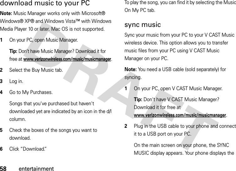 58entertainmentdownload music to your PC  Note: Music Manager works only with Microsoft® Windows® XP® and Windows Vista™ with Windows Media Player 10 or later. Mac OS is not supported.1On your PC, open Music Manager. Tip: Don’t have Music Manager? Download it for free at www.verizonwireless.com/music/musicmanager.2Select the Buy Music tab.3Log in.4Go to My Purchases.Songs that you&apos;ve purchased but haven&apos;t downloaded yet are indicated by an icon in the d/l column.5Check the boxes of the songs you want to download.6Click “Download.”To play the song, you can find it by selecting the Music On My PC tab.sync musicSync your music from your PC to your V CAST Music wireless device. This option allows you to transfer music files from your PC using V CAST Music Manager on your PC.Note: You need a USB cable (sold separately) for syncing.  1On your PC, open V CAST Music Manager. Tip: Don&apos;t have V CAST Music Manager? Download it for free at www.verizonwireless.com/music/musicmanager.2Plug in the USB cable to your phone and connect it to a USB port on your PC.On the main screen on your phone, the SYNC MUSIC display appears. Your phone displays the 