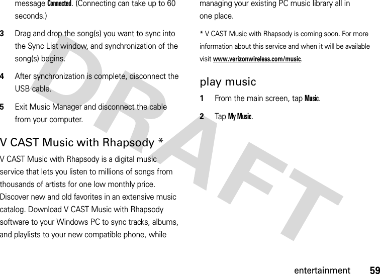 59entertainmentmessage Connected. (Connecting can take up to 60 seconds.)3Drag and drop the song(s) you want to sync into the Sync List window, and synchronization of the song(s) begins.4After synchronization is complete, disconnect the USB cable.5Exit Music Manager and disconnect the cable from your computer.V CAST Music with Rhapsody *V CAST Music with Rhapsody is a digital music service that lets you listen to millions of songs from thousands of artists for one low monthly price. Discover new and old favorites in an extensive music catalog. Download V CAST Music with Rhapsody software to your Windows PC to sync tracks, albums, and playlists to your new compatible phone, while managing your existing PC music library all in one place.* V CAST Music with Rhapsody is coming soon. For more information about this service and when it will be available visit www.verizonwireless.com/music.play music  1From the main screen, tap Music.2Tap My Music.