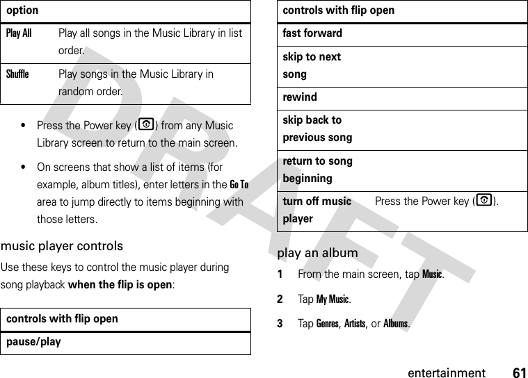 61entertainment•Press the Power key (O) from any Music Library screen to return to the main screen.•On screens that show a list of items (for example, album titles), enter letters in the Go To area to jump directly to items beginning with those letters.music player controlsUse these keys to control the music player during song playback when the flip is open:play an album  1From the main screen, tap Music.2Tap My Music.3Tap Genres, Artists, or Albums.Play AllPlay all songs in the Music Library in list order.ShufflePlay songs in the Music Library in random order.controls with flip openpause/playoptionfast forwardskip to next songrewindskip back to previous songreturn to song beginningturn off music playerPress the Power key (O).controls with flip open