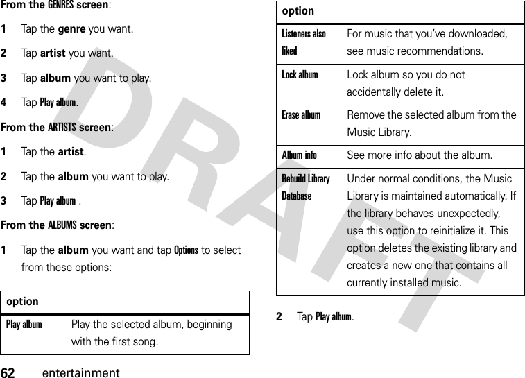 62entertainmentFrom the GENRES screen:  1Tap the genre you want.2Tap artist you want.3Tap album you want to play.4Tap Play album.From the ARTISTS screen:  1Tap the artist.2Tap the album you want to play.3Tap Play album .From the ALBUMS screen:  1Tap the album you want and tap Options to select from these options:2Tap Play album.optionPlay albumPlay the selected album, beginning with the first song.Listeners also likedFor music that you’ve downloaded, see music recommendations.Lock albumLock album so you do not accidentally delete it.Erase albumRemove the selected album from the Music Library.Album infoSee more info about the album.Rebuild Library DatabaseUnder normal conditions, the Music Library is maintained automatically. If the library behaves unexpectedly, use this option to reinitialize it. This option deletes the existing library and creates a new one that contains all currently installed music.option