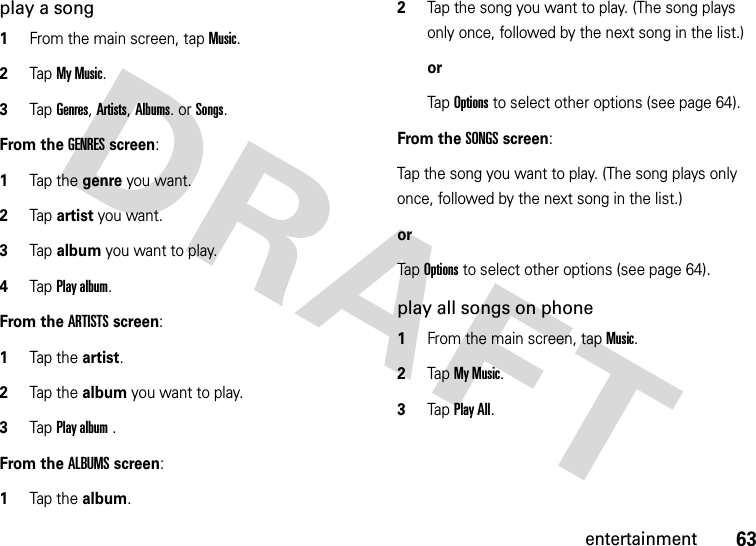 63entertainmentplay a song  1From the main screen, tap Music.2Tap My Music.3Tap Genres, Artists, Albums. or Songs.From the GENRES screen:  1Tap the genre you want.2Tap artist you want.3Tap album you want to play.4Tap Play album.From the ARTISTS screen:  1Tap the artist.2Tap the album you want to play.3Tap Play album .From the ALBUMS screen:  1Tap the album.2Tap the song you want to play. (The song plays only once, followed by the next song in the list.)orTap Options to select other options (see page 64).From the SONGS screen:Tap the song you want to play. (The song plays only once, followed by the next song in the list.)orTap Options to select other options (see page 64).play all songs on phone  1From the main screen, tap Music.2Tap My Music.3Tap Play All.