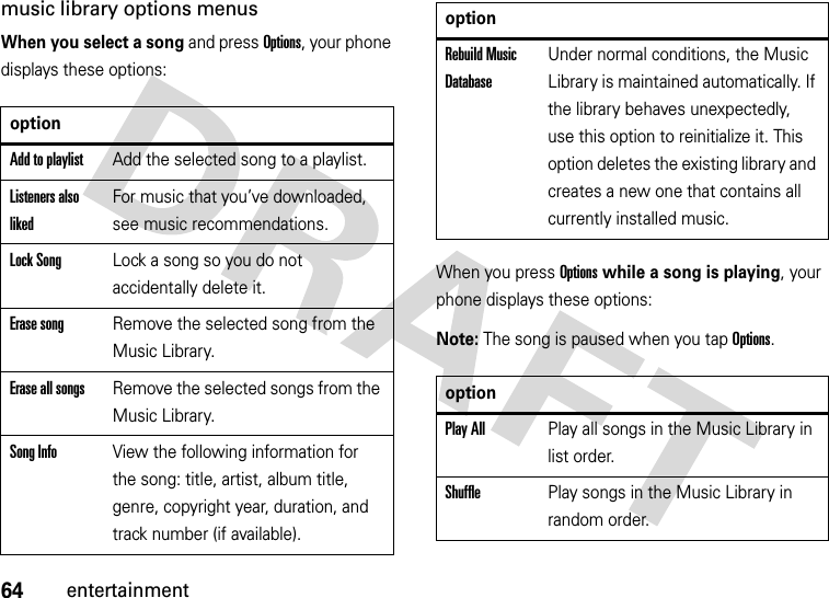 64entertainmentmusic library options menusWhen you select a song and press Options, your phone displays these options:When you press Options while a song is playing, your phone displays these options:Note: The song is paused when you tap Options.optionAdd to playlistAdd the selected song to a playlist.Listeners also likedFor music that you’ve downloaded, see music recommendations.Lock SongLock a song so you do not accidentally delete it.Erase songRemove the selected song from the Music Library.Erase all songsRemove the selected songs from the Music Library.Song InfoView the following information for the song: title, artist, album title, genre, copyright year, duration, and track number (if available).Rebuild Music DatabaseUnder normal conditions, the Music Library is maintained automatically. If the library behaves unexpectedly, use this option to reinitialize it. This option deletes the existing library and creates a new one that contains all currently installed music.optionPlay AllPlay all songs in the Music Library in list order.ShufflePlay songs in the Music Library in random order.option