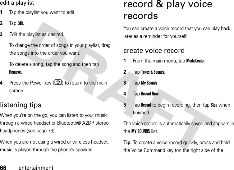 66entertainmentedit a playlist  1Tap the playlist you want to edit.2Tap Edit.3Edit the playlist as desired.To change the order of songs in your playlist, drag the songs into the order you want.To delete a song, tap the song and then tap Remove.4Press the Power key (O) to return to the main screen.listening tipsWhen you’re on the go, you can listen to your music through a wired headset or Bluetooth® A2DP stereo headphones (see page 79).When you are not using a wired or wireless headset, music is played through the phone’s speaker.record &amp; play voice recordsYou can create a voice record that you can play back later as a reminder for yourself.create voice record  1From the main menu, tap MediaCenter.2Tap Tones &amp; Sounds.3Tap My Sounds.4Tap Record New.5Tap Record to begin recording, then tap Stop when finished.The voice record is automatically saved and appears in the MY SOUNDS list. Tip: To create a voice record quickly, press and hold the Voice Command key (on the right side of the 