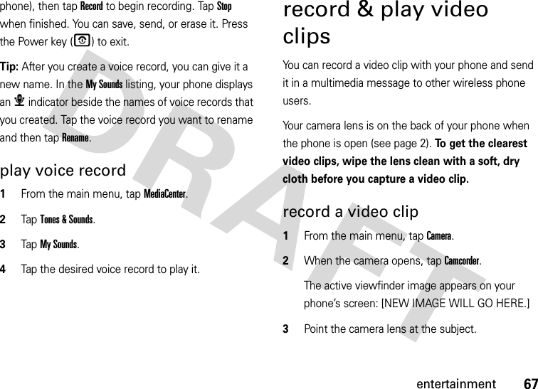 67entertainmentphone), then tap Record to begin recording. Tap Stop when finished. You can save, send, or erase it. Press the Power key (O) to exit.Tip: After you create a voice record, you can give it a new name. In the My Sounds listing, your phone displays an æ indicator beside the names of voice records that you created. Tap the voice record you want to rename and then tap Rename.play voice record  1From the main menu, tap MediaCenter.2Tap Tones &amp; Sounds.3Tap My Sounds.4Tap the desired voice record to play it.record &amp; play video clipsYou can record a video clip with your phone and send it in a multimedia message to other wireless phone users.Your camera lens is on the back of your phone when the phone is open (see page 2). To get the clearest video clips, wipe the lens clean with a soft, dry cloth before you capture a video clip.record a video clip  1From the main menu, tap Camera.2When the camera opens, tap Camcorder.The active viewfinder image appears on your phone’s screen: [NEW IMAGE WILL GO HERE.]3Point the camera lens at the subject.