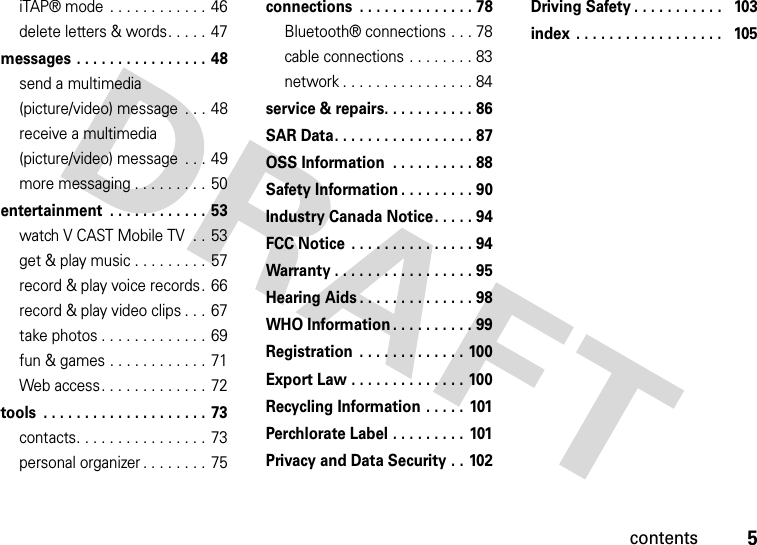 contents5iTAP® mode  . . . . . . . . . . . . 46delete letters &amp; words. . . . . 47messages . . . . . . . . . . . . . . . . 48send a multimedia (picture/video) message  . . . 48receive a multimedia (picture/video) message  . . . 49more messaging . . . . . . . . . 50entertainment  . . . . . . . . . . . . 53watch V CAST Mobile TV  . . 53get &amp; play music . . . . . . . . . 57record &amp; play voice records.  66record &amp; play video clips . . . 67take photos . . . . . . . . . . . . . 69fun &amp; games . . . . . . . . . . . .  71Web access. . . . . . . . . . . . . 72tools  . . . . . . . . . . . . . . . . . . . . 73contacts. . . . . . . . . . . . . . . . 73personal organizer . . . . . . . . 75connections  . . . . . . . . . . . . . . 78Bluetooth® connections . . . 78cable connections . . . . . . . . 83network . . . . . . . . . . . . . . . . 84service &amp; repairs. . . . . . . . . . . 86SAR Data. . . . . . . . . . . . . . . . . 87OSS Information  . . . . . . . . . . 88Safety Information . . . . . . . . . 90Industry Canada Notice. . . . . 94FCC Notice  . . . . . . . . . . . . . . . 94Warranty . . . . . . . . . . . . . . . . . 95Hearing Aids . . . . . . . . . . . . . . 98WHO Information . . . . . . . . . . 99Registration  . . . . . . . . . . . . . 100Export Law . . . . . . . . . . . . . . 100Recycling Information . . . . .  101Perchlorate Label . . . . . . . . .  101Privacy and Data Security . . 102Driving Safety . . . . . . . . . . .   103index  . . . . . . . . . . . . . . . . . .   105