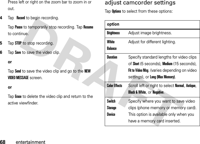 68entertainmentPress left or right on the zoom bar to zoom in or out.4Tap Record to begin recording.Tap Pause to temporarily stop recording. Tap Resume to continue.5Tap STOP to stop recording.6Tap Save to save the video clip.orTap Send to save the video clip and go to the NEW VIDEO MESSAGE screen.orTap Erase to delete the video clip and return to the active viewfinder.adjust camcorder settingsTap Options to select from these options:optionBrightnessAdjust image brightness.White BalanceAdjust for different lighting.DurationSpecify standard lengths for video clips of Short (5 seconds), Medium (15 seconds), Fit to Video Msg. (varies depending on video settings), or Long (Max Memory).Color EffectsScroll left or right to select Normal, Antique, Black &amp; White, or Negative.Switch Storage DeviceSpecify where you want to save video clips (phone memory or memory card). This option is available only when you have a memory card inserted.