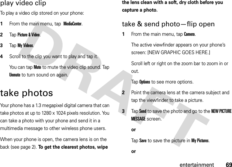 69entertainmentplay video clipTo play a video clip stored on your phone:  1From the main menu, tap MediaCenter.2Tap Picture &amp; Video.3Tap My Videos.4Scroll to the clip you want to play and tap it.You can tap Mute to mute the video clip sound. Tap Unmute to turn sound on again.take photosYour phone has a 1.3 megapixel digital camera that can take photos at up to 1280 x 1024 pixels resolution. You can take a photo with your phone and send it in a multimedia message to other wireless phone users.When your phone is open, the camera lens is on the back (see page 2). To get the clearest photos, wipe the lens clean with a soft, dry cloth before you capture a photo.take &amp; send photo—flip open  1From the main menu, tap Camera.The active viewfinder appears on your phone’s screen: [NEW GRAPHIC GOES HERE.]Scroll left or right on the zoom bar to zoom in or out.Tap Options to see more options.2Point the camera lens at the camera subject and tap the viewfinder to take a picture.3Tap Send to save the photo and go to the NEW PICTURE MESSAGE screen.orTap Save to save the picture in My Pictures.or