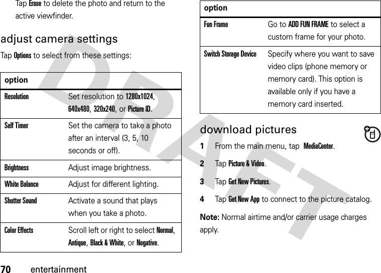 70entertainmentTap Erase to delete the photo and return to the active viewfinder.adjust camera settingsTap Options to select from these settings:download pictures  1From the main menu, tap MediaCenter.2Tap Picture &amp; Video.3Tap Get New Pictures.4Tap Get New App to connect to the picture catalog.Note: Normal airtime and/or carrier usage charges apply.optionResolutionSet resolution to 1280x1024, 640x480, 320x240, or Picture ID.Self TimerSet the camera to take a photo after an interval (3, 5, 10 seconds or off).BrightnessAdjust image brightness.White BalanceAdjust for different lighting.Shutter SoundActivate a sound that plays when you take a photo.Color EffectsScroll left or right to select Normal, Antique, Black &amp; White, or Negative.Fun FrameGo to ADD FUN FRAME to select a custom frame for your photo.Switch Storage DeviceSpecify where you want to save video clips (phone memory or memory card). This option is available only if you have a memory card inserted.option