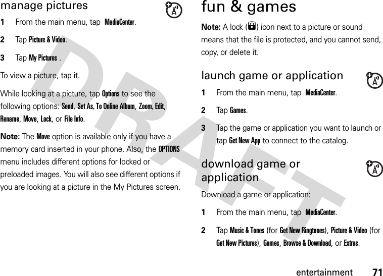 71entertainmentmanage pictures  1From the main menu, tap MediaCenter.2Tap Picture &amp; Video.3Tap My Pictures .To view a picture, tap it.While looking at a picture, tap Options to see the following options: Send, Set As, To Online Album, Zoom, Edit, Rename, Move, Lock, or File Info.Note: The Move option is available only if you have a memory card inserted in your phone. Also, the OPTIONS menu includes different options for locked or preloaded images. You will also see different options if you are looking at a picture in the My Pictures screen.fun &amp; gamesNote: A lock (9) icon next to a picture or sound means that the file is protected, and you cannot send, copy, or delete it.launch game or application  1From the main menu, tap MediaCenter.2Tap Games.3Tap the game or application you want to launch or tap Get New App to connect to the catalog.download game or applicationDownload a game or application:  1From the main menu, tap MediaCenter.2Tap Music &amp; Tones (for Get New Ringtones), Picture &amp; Video (for Get New Pictures), Games, Browse &amp; Download, or Extras.