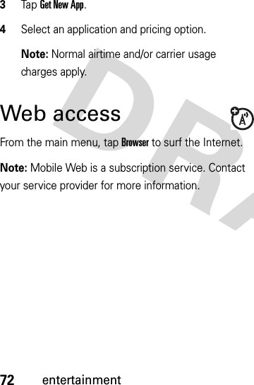 72entertainment3Tap Get New App.4Select an application and pricing option. Note: Normal airtime and/or carrier usage charges apply.Web accessFrom the main menu, tap Browser to surf the Internet.Note: Mobile Web is a subscription service. Contact your service provider for more information.