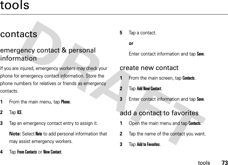 73toolstoolscontactsemergency contact &amp; personal informationIf you are injured, emergency workers may check your phone for emergency contact information. Store the phone numbers for relatives or friends as emergency contacts.  1From the main menu, tap Phone.2Tap ICE.3Tap an emergency contact entry to assign it.Note: Select Note to add personal information that may assist emergency workers.4Tap From Contacts or New Contact.5Tap a contact.or Enter contact information and tap Save.create new contact  1From the main screen, tap Contacts.2Tap Add New Contact.3Enter contact information and tap Save.add a contact to favorites  1Open the main menu and tap Contacts.2Tap the name of the contact you want.3Tap Add to Favorites.