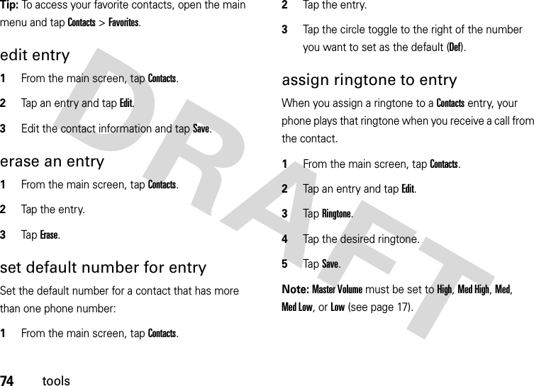 74toolsTip: To access your favorite contacts, open the main menu and tap Contacts &gt; Favorites.edit entry  1From the main screen, tap Contacts.2Tap an entry and tap Edit.3Edit the contact information and tap Save.erase an entry  1From the main screen, tap Contacts.2Tap the entry.3Tap Erase.set default number for entrySet the default number for a contact that has more than one phone number:  1From the main screen, tap Contacts.2Tap the entry.3Tap the circle toggle to the right of the number you want to set as the default (Def).assign ringtone to entryWhen you assign a ringtone to a Contacts entry, your phone plays that ringtone when you receive a call from the contact.  1From the main screen, tap Contacts.2Tap an entry and tap Edit.3Tap Ringtone.4Tap the desired ringtone.5Tap Save.Note: Master Volume must be set to High, Med High, Med, Med Low, or Low (see page 17).