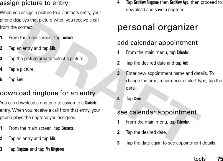 75toolsassign picture to entryWhen you assign a picture to a Contacts entry, your phone displays that picture when you receive a call from the contact.  1From the main screen, tap Contacts.2Tap an entry and tap Edit.3Tap the picture area to select a picture.4Tap a picture.5Tap Save.download ringtone for an entryYou can download a ringtone to assign to a Contacts entry. When you receive a call from that entry, your phone plays the ringtone you assigned.  1From the main screen, tap Contacts.2Tap an entry and tap Edit.3Tap Ringtone and tap My Ringtones.4Tap Get New Ringtone then Get New App, then proceed to download and save a ringtone.personal organizeradd calendar appointment   1From the main menu, tap Calendar.2Tap the desired date and tap Add.3Enter new appointment name and details. To change the time, recurrence, or alert type, tap the detail.4Tap Save.see calendar appointment  1From the main menu, tap Calendar.2Tap the desired date.3Tap the date again to see appointment details.