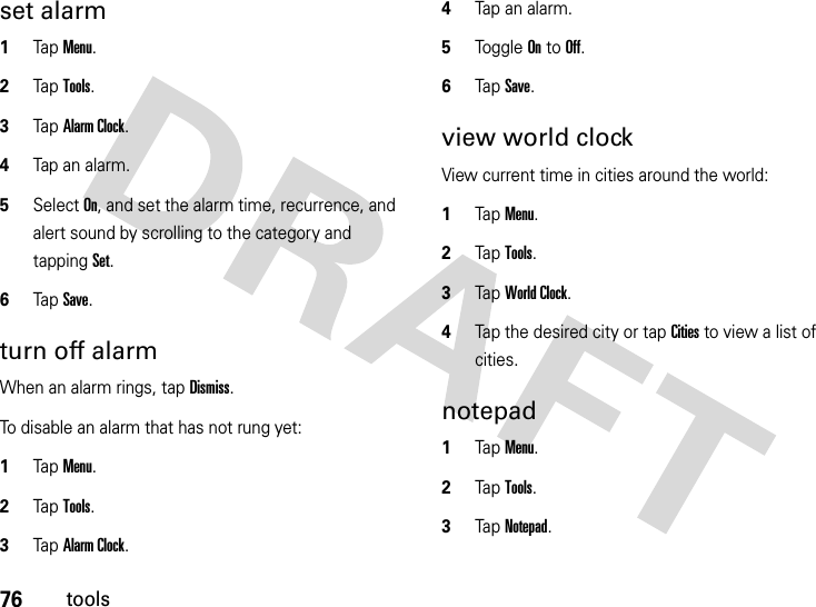 76toolsset alarm  1Tap Menu.2Tap Tools.3TapAlarm Clock.4Tap an alarm.5Select On, and set the alarm time, recurrence, and alert sound by scrolling to the category and tapping Set.6Tap Save.turn off alarmWhen an alarm rings, tap Dismiss.To disable an alarm that has not rung yet:  1Tap Menu.2Tap Tools.3TapAlarm Clock.4Tap an alarm.5Tog g l e  On to Off.6Tap Save.view world clockView current time in cities around the world:  1Tap Menu.2Tap Tools.3TapWorld Clock.4Tap the desired city or tap Cities to view a list of cities.notepad  1Tap Menu.2Tap Tools.3TapNotepad.