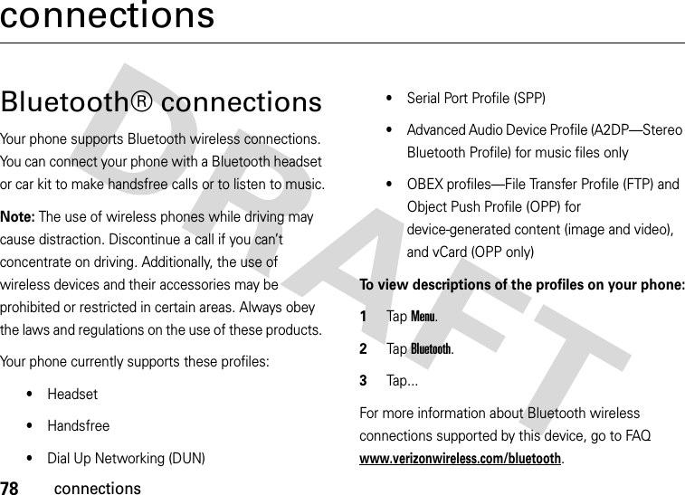 78connectionsconnectionsBluetooth® connectionsYour phone supports Bluetooth wireless connections. You can connect your phone with a Bluetooth headset or car kit to make handsfree calls or to listen to music.Note: The use of wireless phones while driving may cause distraction. Discontinue a call if you can’t concentrate on driving. Additionally, the use of wireless devices and their accessories may be prohibited or restricted in certain areas. Always obey the laws and regulations on the use of these products. Your phone currently supports these profiles:•Headset•Handsfree•Dial Up Networking (DUN)•Serial Port Profile (SPP)•Advanced Audio Device Profile (A2DP—Stereo Bluetooth Profile) for music files only•OBEX profiles—File Transfer Profile (FTP) and Object Push Profile (OPP) for device-generated content (image and video), and vCard (OPP only)To view descriptions of the profiles on your phone:  1Tap Menu.2Tap Bluetooth. 3Tap... For more information about Bluetooth wireless connections supported by this device, go to FAQ www.verizonwireless.com/bluetooth.