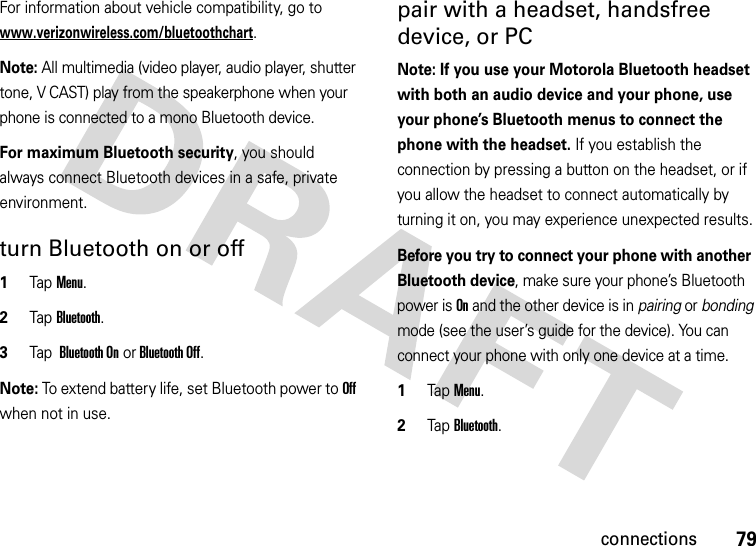 79connectionsFor information about vehicle compatibility, go to www.verizonwireless.com/bluetoothchart.Note: All multimedia (video player, audio player, shutter tone, V CAST) play from the speakerphone when your phone is connected to a mono Bluetooth device.For maximum Bluetooth security, you should always connect Bluetooth devices in a safe, private environment. turn Bluetooth on or off  1Tap Menu.2Tap Bluetooth. 3Tap  Bluetooth On or Bluetooth Off.Note: To extend battery life, set Bluetooth power to Off when not in use. pair with a headset, handsfree device, or PCNote: If you use your Motorola Bluetooth headset with both an audio device and your phone, use your phone’s Bluetooth menus to connect the phone with the headset. If you establish the connection by pressing a button on the headset, or if you allow the headset to connect automatically by turning it on, you may experience unexpected results. Before you try to connect your phone with another Bluetooth device, make sure your phone’s Bluetooth power is On and the other device is in pairing or bonding mode (see the user’s guide for the device). You can connect your phone with only one device at a time.  1Tap Menu.2Tap Bluetooth. 
