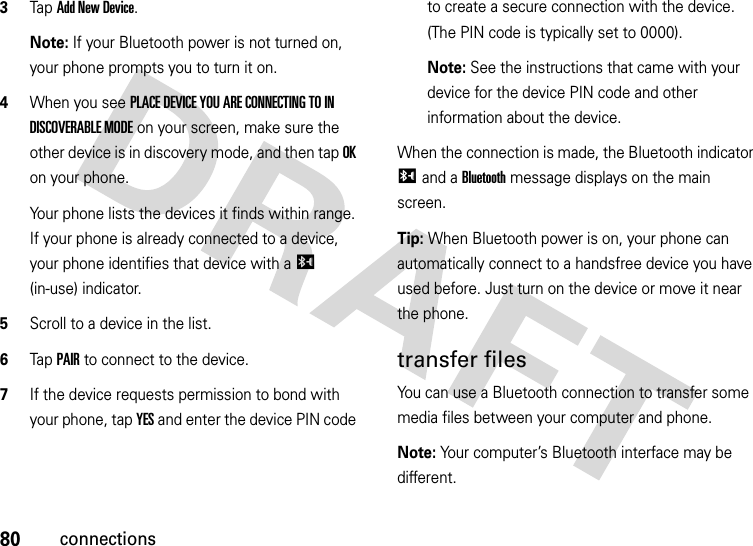 80connections3Tap Add New Device.Note: If your Bluetooth power is not turned on, your phone prompts you to turn it on.4When you see PLACE DEVICE YOU ARE CONNECTING TO IN DISCOVERABLE MODE on your screen, make sure the other device is in discovery mode, and then tap OK on your phone.Your phone lists the devices it finds within range. If your phone is already connected to a device, your phone identifies that device with a I (in-use) indicator.5Scroll to a device in the list.6Tap PAIR to connect to the device.7If the device requests permission to bond with your phone, tap YES and enter the device PIN code to create a secure connection with the device. (The PIN code is typically set to 0000).Note: See the instructions that came with your device for the device PIN code and other information about the device.When the connection is made, the Bluetooth indicator I and a Bluetooth message displays on the main screen.Tip: When Bluetooth power is on, your phone can automatically connect to a handsfree device you have used before. Just turn on the device or move it near the phone.transfer filesYou can use a Bluetooth connection to transfer some media files between your computer and phone. Note: Your computer’s Bluetooth interface may be different.