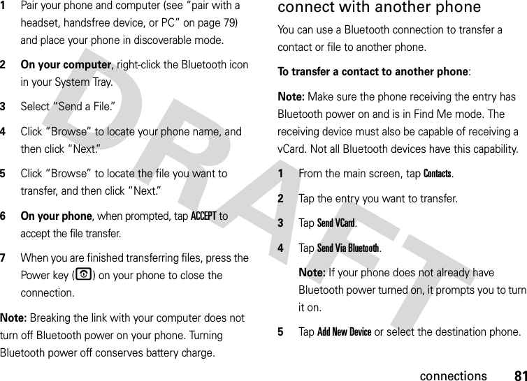 81connections  1Pair your phone and computer (see “pair with a headset, handsfree device, or PC” on page 79) and place your phone in discoverable mode.2 On your computer, right-click the Bluetooth icon in your System Tray.3Select “Send a File.”4Click “Browse” to locate your phone name, and then click “Next.”5Click “Browse” to locate the file you want to transfer, and then click “Next.”6 On your phone, when prompted, tap ACCEPT to accept the file transfer.7When you are finished transferring files, press the Power key (O) on your phone to close the connection. Note: Breaking the link with your computer does not turn off Bluetooth power on your phone. Turning Bluetooth power off conserves battery charge.connect with another phoneYou can use a Bluetooth connection to transfer a contact or file to another phone. To transfer a contact to another phone:Note: Make sure the phone receiving the entry has Bluetooth power on and is in Find Me mode. The receiving device must also be capable of receiving a vCard. Not all Bluetooth devices have this capability.  1From the main screen, tap Contacts.2Tap the entry you want to transfer.3Tap Send VCard.4Tap Send Via Bluetooth.Note: If your phone does not already have Bluetooth power turned on, it prompts you to turn it on.5Tap Add New Device or select the destination phone.