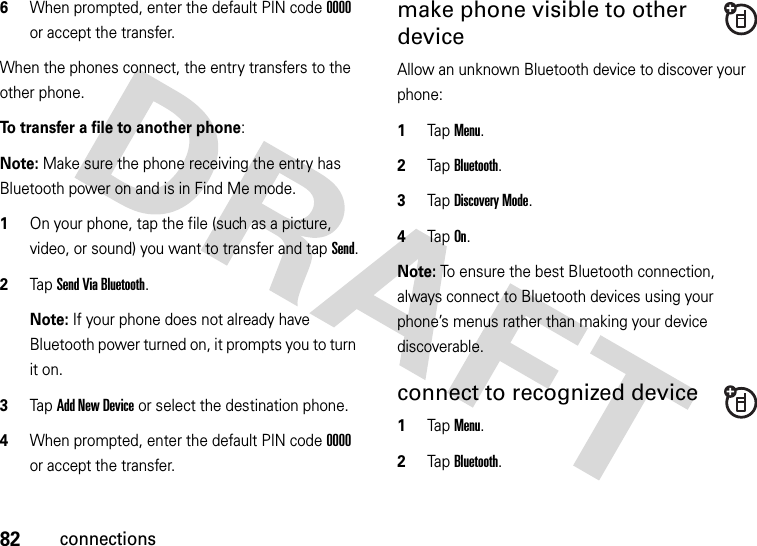 82connections6When prompted, enter the default PIN code 0000 or accept the transfer.When the phones connect, the entry transfers to the other phone. To transfer a file to another phone:Note: Make sure the phone receiving the entry has Bluetooth power on and is in Find Me mode.  1On your phone, tap the file (such as a picture, video, or sound) you want to transfer and tap Send.2Tap Send Via Bluetooth.Note: If your phone does not already have Bluetooth power turned on, it prompts you to turn it on.3Tap Add New Device or select the destination phone.4When prompted, enter the default PIN code 0000 or accept the transfer.make phone visible to other deviceAllow an unknown Bluetooth device to discover your phone:  1Tap Menu.2Tap Bluetooth. 3Tap Discovery Mode.4Tap On.Note: To ensure the best Bluetooth connection, always connect to Bluetooth devices using your phone’s menus rather than making your device discoverable.connect to recognized device  1Tap Menu.2Tap Bluetooth. 