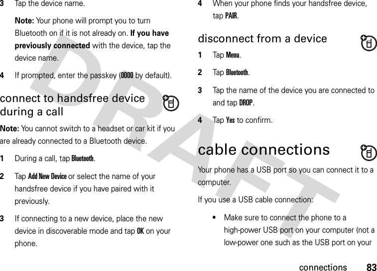 83connections3Tap the device name.Note: Your phone will prompt you to turn Bluetooth on if it is not already on. If you have previously connected with the device, tap the device name.4If prompted, enter the passkey (0000 by default).connect to handsfree device during a callNote: You cannot switch to a headset or car kit if you are already connected to a Bluetooth device.  1During a call, tap Bluetooth.2Tap Add New Device or select the name of your handsfree device if you have paired with it previously.3If connecting to a new device, place the new device in discoverable mode and tap OK on your phone.4When your phone finds your handsfree device, tap PAIR.disconnect from a device  1Tap Menu.2Tap Bluetooth. 3Tap the name of the device you are connected to and tap DROP.4Tap Yes to confirm.cable connectionsYour phone has a USB port so you can connect it to a computer.If you use a USB cable connection:•Make sure to connect the phone to a high-power USB port on your computer (not a low-power one such as the USB port on your 