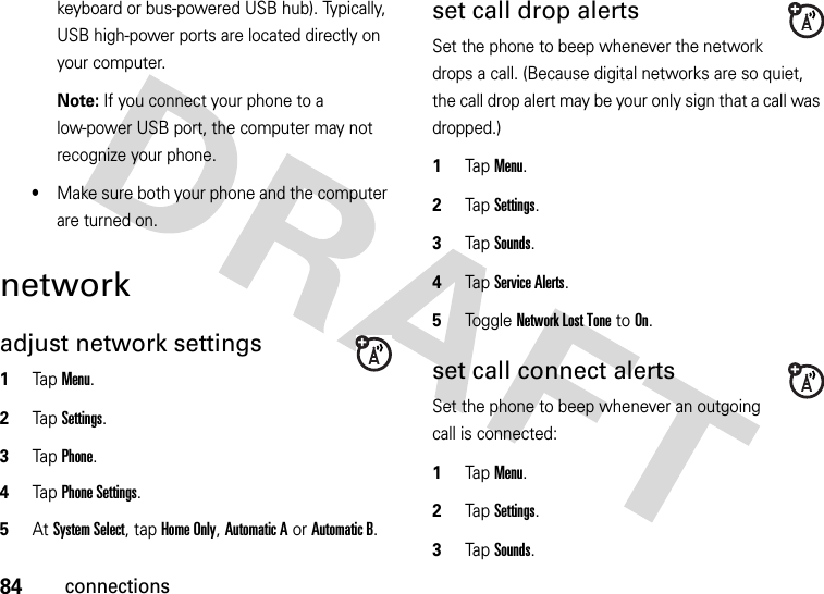 84connectionskeyboard or bus-powered USB hub). Typically, USB high-power ports are located directly on your computer.Note: If you connect your phone to a low-power USB port, the computer may not recognize your phone.•Make sure both your phone and the computer are turned on.networkadjust network settings  1Tap Menu.2TapSettings.3Tap Phone.4Tap Phone Settings.5At System Select, tap Home Only, Automatic A or Automatic B.set call drop alertsSet the phone to beep whenever the network drops a call. (Because digital networks are so quiet, the call drop alert may be your only sign that a call was dropped.)  1Tap Menu.2TapSettings.3TapSounds.4Tap Service Alerts.5Tog g l e  Network Lost Tone to On.set call connect alertsSet the phone to beep whenever an outgoing call is connected:  1Tap Menu.2TapSettings.3TapSounds.