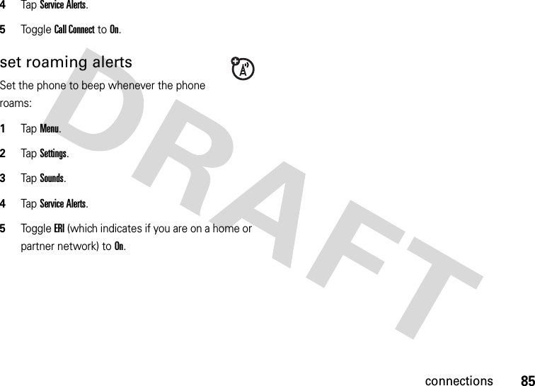 85connections4Tap Service Alerts.5Tog g l e Call Connect to On.set roaming alertsSet the phone to beep whenever the phone roams:  1Tap Menu.2TapSettings.3TapSounds.4Tap Service Alerts.5Tog g l e ERI (which indicates if you are on a home or partner network) to On.