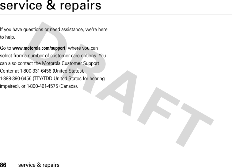 86service &amp; repairsservice &amp; repairsIf you have questions or need assistance, we&apos;re here to help.Go to www.motorola.com/support, where you can select from a number of customer care options. You can also contact the Motorola Customer Support Center at 1-800-331-6456 (United States), 1-888-390-6456 (TTY/TDD United States for hearing impaired), or 1-800-461-4575 (Canada).