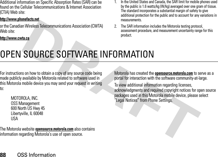 88OSS InformationAdditional information on Specific Absorption Rates (SAR) can be found on the Cellular Telecommunications &amp; Internet Association (CTIA) Web site:http://www.phonefacts.netor the Canadian Wireless Telecommunications Association (CWTA) Web site:http://www.cwta.ca1. In the United States and Canada, the SAR limit for mobile phones used by the public is 1.6 watts/kg (W/kg) averaged over one gram of tissue. The standard incorporates a substantial margin of safety to give additional protection for the public and to account for any variations in measurements.2. The SAR information includes the Motorola testing protocol, assessment procedure, and measurement uncertainty range for this product.OPEN SOURCE SOFTWARE INFORMATIONOSS InformationFor instructions on how to obtain a copy of any source code being made publicly available by Motorola related to software used in this Motorola mobile device you may send your request in writing to:The Motorola website opensource.motorola.com also contains information regarding Motorola&apos;s use of open source.Motorola has created the opensource.motorola.com to serve as a portal for interaction with the software community-at-large.To view additional information regarding licenses, acknowledgments and required copyright notices for open source packages used in this Motorola mobile device, please select “Legal Notices” from Phone Settings.MOTOROLA, INC.OSS Management600 North US Hwy 45Libertyville, IL 60048USA