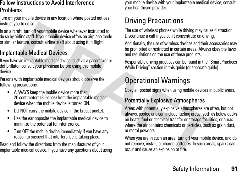 Safety Information91Follow Instructions to Avoid Interference ProblemsTurn off your mobile device in any location where posted notices instruct you to do so.In an aircraft, turn off your mobile device whenever instructed to do so by airline staff. If your mobile device offers an airplane mode or similar feature, consult airline staff about using it in flight.Implantable Medical DevicesIf you have an implantable medical device, such as a pacemaker or defibrillator, consult your physician before using this mobile device.Persons with implantable medical devices should observe the following precautions:•ALWAYS keep the mobile device more than 20 centimeters (8 inches) from the implantable medical device when the mobile device is turned ON.•DO NOT carry the mobile device in the breast pocket.•Use the ear opposite the implantable medical device to minimize the potential for interference.•Turn OFF the mobile device immediately if you have any reason to suspect that interference is taking place.Read and follow the directions from the manufacturer of your implantable medical device. If you have any questions about using your mobile device with your implantable medical device, consult your healthcare provider.Driving PrecautionsThe use of wireless phones while driving may cause distraction. Discontinue a call if you can’t concentrate on driving.Additionally, the use of wireless devices and their accessories may be prohibited or restricted in certain areas. Always obey the laws and regulations on the use of these products.Responsible driving practices can be found in the “Smart Practices While Driving” section in this guide (or separate guide).Operational WarningsObey all posted signs when using mobile devices in public areas.Potentially Explosive AtmospheresAreas with potentially explosive atmospheres are often, but not always, posted and can include fueling areas, such as below decks on boats, fuel or chemical transfer or storage facilities, or areas where the air contains chemicals or particles, such as grain dust, or metal powders.When you are in such an area, turn off your mobile device, and do not remove, install, or charge batteries. In such areas, sparks can occur and cause an explosion or fire.