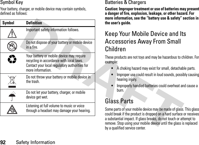 92Safety InformationSymbol KeyYour battery, charger, or mobile device may contain symbols, defined as follows:Batteries &amp; ChargersCaution: Improper treatment or use of batteries may present a danger of fire, explosion, leakage, or other hazard. For more information, see the “battery use &amp; safety” section in the user’s guide.Keep Your Mobile Device and Its Accessories Away From Small ChildrenThese products are not toys and may be hazardous to children. For example:•A choking hazard may exist for small, detachable parts.•Improper use could result in loud sounds, possibly causing hearing injury.•Improperly handled batteries could overheat and cause a burn.Glass PartsSome parts of your mobile device may be made of glass. This glass could break if the product is dropped on a hard surface or receives a substantial impact. If glass breaks, do not touch or attempt to remove. Stop using your mobile device until the glass is replaced by a qualified service center.Symbol DefinitionImportant safety information follows.Do not dispose of your battery or mobile device in a fire.Your battery or mobile device may require recycling in accordance with local laws. Contact your local regulatory authorities for more information.Do not throw your battery or mobile device in the trash.Do not let your battery, charger, or mobile device get wet.Listening at full volume to music or voice through a headset may damage your hearing.032374o032376o032375o