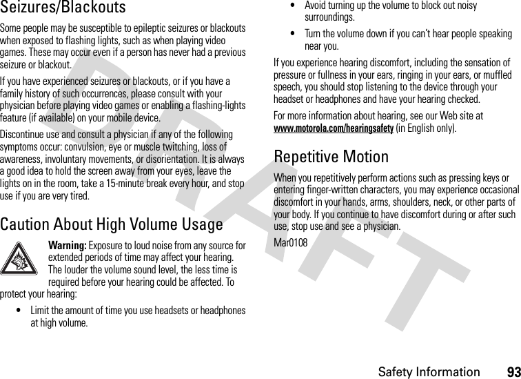 Safety Information93Seizures/BlackoutsSome people may be susceptible to epileptic seizures or blackouts when exposed to flashing lights, such as when playing video games. These may occur even if a person has never had a previous seizure or blackout.If you have experienced seizures or blackouts, or if you have a family history of such occurrences, please consult with your physician before playing video games or enabling a flashing-lights feature (if available) on your mobile device.Discontinue use and consult a physician if any of the following symptoms occur: convulsion, eye or muscle twitching, loss of awareness, involuntary movements, or disorientation. It is always a good idea to hold the screen away from your eyes, leave the lights on in the room, take a 15-minute break every hour, and stop use if you are very tired.Caution About High Volume UsageWarning: Exposure to loud noise from any source for extended periods of time may affect your hearing. The louder the volume sound level, the less time is required before your hearing could be affected. To protect your hearing:•Limit the amount of time you use headsets or headphones at high volume.•Avoid turning up the volume to block out noisy surroundings.•Turn the volume down if you can’t hear people speaking near you.If you experience hearing discomfort, including the sensation of pressure or fullness in your ears, ringing in your ears, or muffled speech, you should stop listening to the device through your headset or headphones and have your hearing checked.For more information about hearing, see our Web site at www.motorola.com/hearingsafety (in English only).Repetitive MotionWhen you repetitively perform actions such as pressing keys or entering finger-written characters, you may experience occasional discomfort in your hands, arms, shoulders, neck, or other parts of your body. If you continue to have discomfort during or after such use, stop use and see a physician.Mar0108