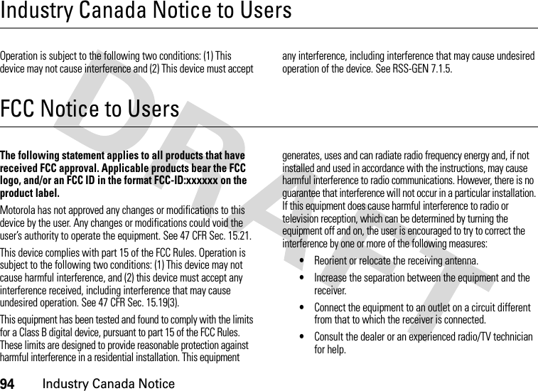 94Industry Canada NoticeIndustry Canada Notice to UsersIndustry Canada NoticeOperation is subject to the following two conditions: (1) This device may not cause interference and (2) This device must accept any interference, including interference that may cause undesired operation of the device. See RSS-GEN 7.1.5.FCC Notice to UsersFCC NoticeThe following statement applies to all products that have received FCC approval. Applicable products bear the FCC logo, and/or an FCC ID in the format FCC-ID:xxxxxx on the product label.Motorola has not approved any changes or modifications to this device by the user. Any changes or modifications could void the user’s authority to operate the equipment. See 47 CFR Sec. 15.21.This device complies with part 15 of the FCC Rules. Operation is subject to the following two conditions: (1) This device may not cause harmful interference, and (2) this device must accept any interference received, including interference that may cause undesired operation. See 47 CFR Sec. 15.19(3).This equipment has been tested and found to comply with the limits for a Class B digital device, pursuant to part 15 of the FCC Rules. These limits are designed to provide reasonable protection against harmful interference in a residential installation. This equipment generates, uses and can radiate radio frequency energy and, if not installed and used in accordance with the instructions, may cause harmful interference to radio communications. However, there is no guarantee that interference will not occur in a particular installation. If this equipment does cause harmful interference to radio or television reception, which can be determined by turning the equipment off and on, the user is encouraged to try to correct the interference by one or more of the following measures:•Reorient or relocate the receiving antenna.•Increase the separation between the equipment and the receiver.•Connect the equipment to an outlet on a circuit different from that to which the receiver is connected.•Consult the dealer or an experienced radio/TV technician for help.