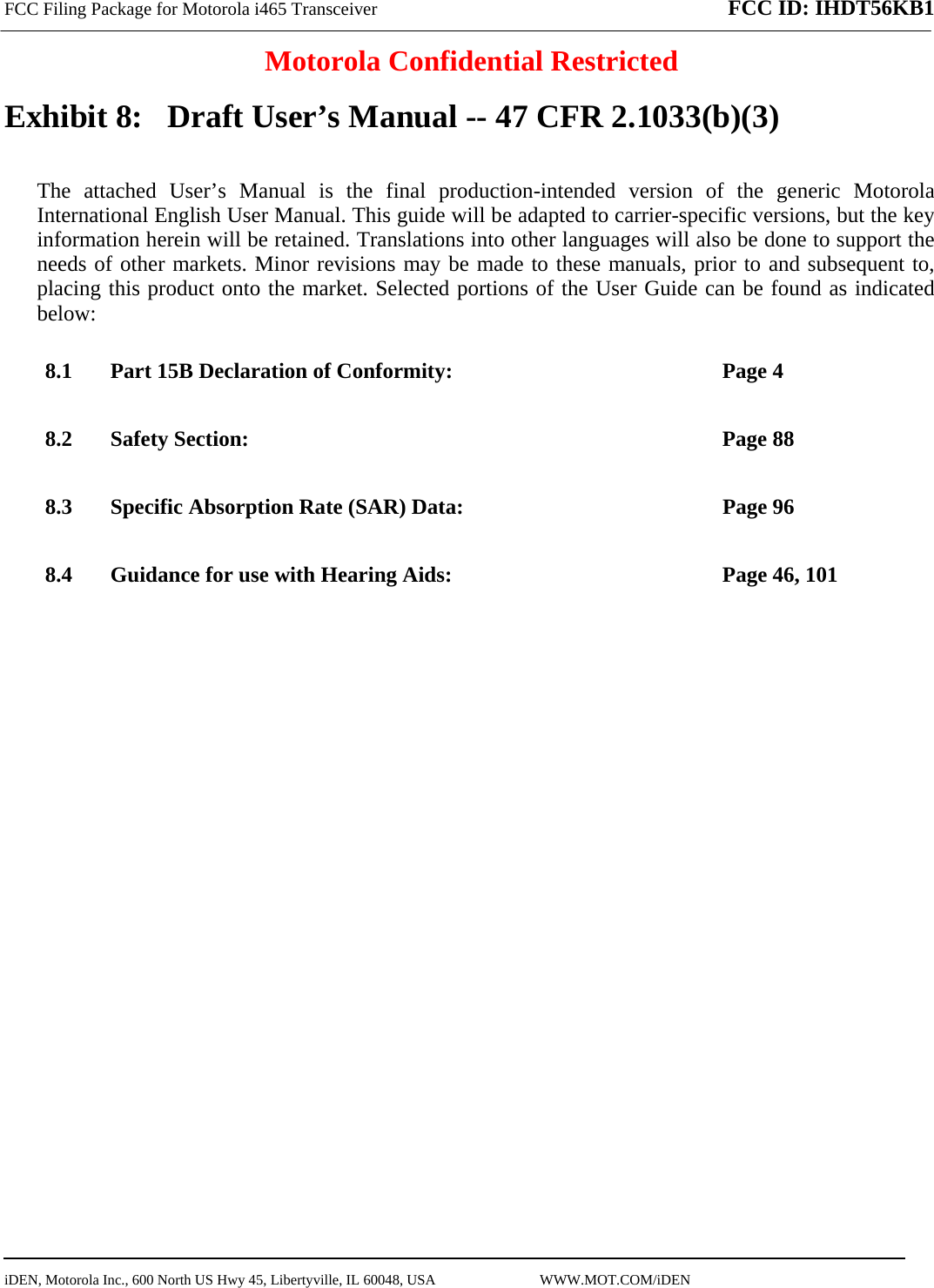 FCC Filing Package for Motorola i465 Transceiver FCC ID: IHDT56KB1  Motorola Confidential Restricted  iDEN, Motorola Inc., 600 North US Hwy 45, Libertyville, IL 60048, USA                             WWW.MOT.COM/iDEN                                Exhibit 8:   Draft User’s Manual -- 47 CFR 2.1033(b)(3) The attached User’s Manual is the final production-intended version of the generic Motorola International English User Manual. This guide will be adapted to carrier-specific versions, but the key information herein will be retained. Translations into other languages will also be done to support the needs of other markets. Minor revisions may be made to these manuals, prior to and subsequent to, placing this product onto the market. Selected portions of the User Guide can be found as indicated below: 8.1 Part 15B Declaration of Conformity:  Page 4 8.2 Safety Section:  Page 88 8.3 Specific Absorption Rate (SAR) Data:  Page 96 8.4 Guidance for use with Hearing Aids:  Page 46, 101  