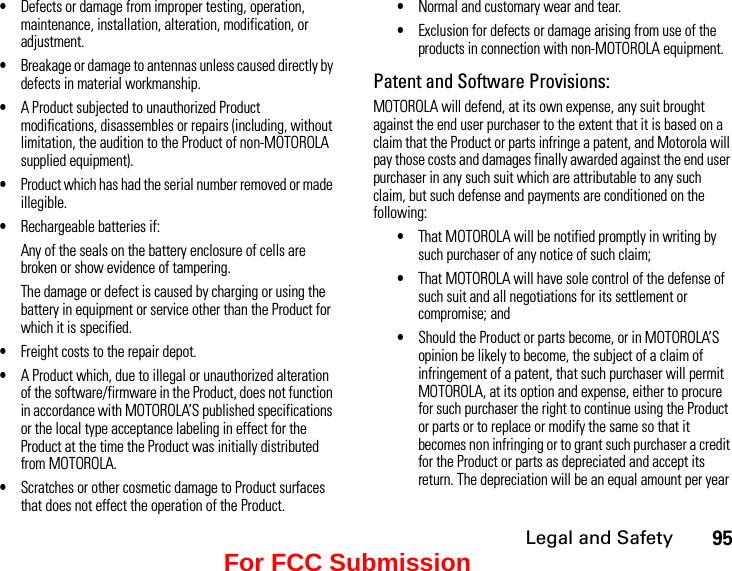 Legal and Safety95•Defects or damage from improper testing, operation, maintenance, installation, alteration, modification, or adjustment.•Breakage or damage to antennas unless caused directly by defects in material workmanship.•A Product subjected to unauthorized Product modifications, disassembles or repairs (including, without limitation, the audition to the Product of non-MOTOROLA supplied equipment).•Product which has had the serial number removed or made illegible.•Rechargeable batteries if:Any of the seals on the battery enclosure of cells are broken or show evidence of tampering.The damage or defect is caused by charging or using the battery in equipment or service other than the Product for which it is specified.•Freight costs to the repair depot.•A Product which, due to illegal or unauthorized alteration of the software/firmware in the Product, does not function in accordance with MOTOROLA’S published specifications or the local type acceptance labeling in effect for the Product at the time the Product was initially distributed from MOTOROLA.•Scratches or other cosmetic damage to Product surfaces that does not effect the operation of the Product.•Normal and customary wear and tear.•Exclusion for defects or damage arising from use of the products in connection with non-MOTOROLA equipment.Patent and Software Provisions:MOTOROLA will defend, at its own expense, any suit brought against the end user purchaser to the extent that it is based on a claim that the Product or parts infringe a patent, and Motorola will pay those costs and damages finally awarded against the end user purchaser in any such suit which are attributable to any such claim, but such defense and payments are conditioned on the following:•That MOTOROLA will be notified promptly in writing by such purchaser of any notice of such claim;•That MOTOROLA will have sole control of the defense of such suit and all negotiations for its settlement or compromise; and•Should the Product or parts become, or in MOTOROLA’S opinion be likely to become, the subject of a claim of infringement of a patent, that such purchaser will permit MOTOROLA, at its option and expense, either to procure for such purchaser the right to continue using the Product or parts or to replace or modify the same so that it becomes non infringing or to grant such purchaser a credit for the Product or parts as depreciated and accept its return. The depreciation will be an equal amount per year For FCC Submission