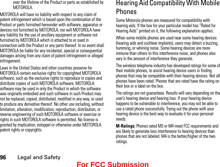 96Legal and Safetyover the lifetime of the Product or parts as established by MOTOROLA.MOTOROLA will have no liability with respect to any claim of patent infringement which is based upon the combination of the Product or parts furnished hereunder with software, apparatus or devices not furnished by MOTOROLA, nor will MOTOROLA have any liability for the use of ancillary equipment or software not furnished by MOTOROLA which is attached to or sued in connection with the Product or any parts thereof. In no event shall MOTOROLA be liable for any incidental, special or consequential damages arising from any claim of patent infringement or alleged infringement.Laws in the United States and other countries preserve for MOTOROLA certain exclusive rights for copyrighted MOTOROLA software, such as the exclusive rights to reproduce in copies and distribute copies of such MOTOROLA software. MOTOROLA software may be used in only the Product in which the software was originally embodied and such software in such Product may not be replaced, copied, distributed, modified in any way, or used to produce any derivative thereof. No other use including, without limitation, alteration, modification, reproduction, distribution, or reverse engineering of such MOTOROLA software or exercise or rights in such MOTOROLA software is permitted. No license is granted by implication, estoppel or otherwise under MOTOROLA patent rights or copyrights.Hearing Aid Compatibility With Mobile PhonesSome Motorola phones are measured for compatibility with hearing aids. If the box for your particular model has “Rated for Hearing Aids” printed on it, the following explanation applies.When some mobile phones are used near some hearing devices (hearing aids and cochlear implants), users may detect a buzzing, humming, or whining noise. Some hearing devices are more immune than others to this interference noise, and phones also vary in the amount of interference they generate.The wireless telephone industry has developed ratings for some of their mobile phones, to assist hearing device users in finding phones that may be compatible with their hearing devices. Not all phones have been rated. Phones that are rated have the rating on their box or a label on the box.The ratings are not guarantees. Results will vary depending on the user’s hearing device and hearing loss. If your hearing device happens to be vulnerable to interference, you may not be able to use a rated phone successfully. Trying out the phone with your hearing device is the best way to evaluate it for your personal needs.M-Ratings: Phones rated M3 or M4 meet FCC requirements and are likely to generate less interference to hearing devices than phones that are not labeled. M4 is the better/higher of the two ratings.For FCC Submission