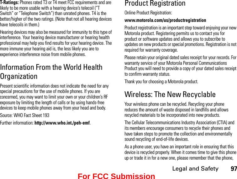 Legal and Safety97T-Ratings: Phones rated T3 or T4 meet FCC requirements and are likely to be more usable with a hearing device’s telecoil (“T Switch” or “Telephone Switch”) than unrated phones. T4 is the better/higher of the two ratings. (Note that not all hearing devices have telecoils in them.)Hearing devices may also be measured for immunity to this type of interference. Your hearing device manufacturer or hearing health professional may help you find results for your hearing device. The more immune your hearing aid is, the less likely you are to experience interference noise from mobile phones.Information From the World Health OrganizationPresent scientific information does not indicate the need for any special precautions for the use of mobile phones. If you are concerned, you may want to limit your own or your children’s RF exposure by limiting the length of calls or by using hands-free devices to keep mobile phones away from your head and body.Source: WHO Fact Sheet 193Further information: http://www.who.int./peh-emf.Product RegistrationOnline Product Registration:www.motorola.com/us/productregistrationProduct registration is an important step toward enjoying your new Motorola product. Registering permits us to contact you for product or software updates and allows you to subscribe to updates on new products or special promotions. Registration is not required for warranty coverage.Please retain your original dated sales receipt for your records. For warranty service of your Motorola Personal Communications Product you will need to provide a copy of your dated sales receipt to confirm warranty status.Thank you for choosing a Motorola product.Wireless: The New RecyclableYour wireless phone can be recycled. Recycling your phone reduces the amount of waste disposed in landfills and allows recycled materials to be incorporated into new products.The Cellular Telecommunications Industry Association (CTIA) and its members encourage consumers to recycle their phones and have taken steps to promote the collection and environmentally sound recycling of end-of-life devices.As a phone user, you have an important role in ensuring that this device is recycled properly. When it comes time to give this phone up or trade it in for a new one, please remember that the phone, For FCC Submission