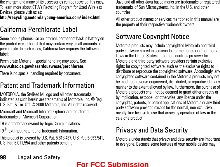 98Legal and Safetythe charger, and many of its accessories can be recycled. It&apos;s easy. To learn more about CTIA&apos;s Recycling Program for Used Wireless Devices, please visit us at: http://recycling.motorola.young-america.com/ index.htmlCalifornia Perchlorate LabelSome mobile phones use an internal, permanent backup battery on the printed circuit board that may contain very small amounts of perchlorate. In such cases, California law requires the following label:Perchlorate Material - special handling may apply. See www.dtsc.ca.gov/hazardouswaste/perchlorate.There is no special handling required by consumers.Patent and Trademark InformationMOTOROLA, the Stylized M Logo and all other trademarks indicated as such herein are trademarks of Motorola, Inc. ® Reg. U.S. Pat. &amp; Tm. Off. © 2008 Motorola, Inc. All rights reserved.Microsoft and Microsoft Internet Explorer are registered trademarks of Microsoft Corporation. T9 is a trademark owned by Tegic Communications. T9® Text Input Patent and Trademark Information. This product is covered by U.S. Pat. 5,818,437, U.S. Pat. 5,953,541, U.S. Pat. 6,011,554 and other patents pending. Java and all other Java-based marks are trademarks or registered trademarks of Sun Microsystems, Inc. in the U.S. and other countries. All other product names or services mentioned in this manual are the property of their respective trademark owners. Software Copyright NoticeMotorola products may include copyrighted Motorola and third party software stored in semiconductor memories or other media. Laws in the United States and other countries preserve for Motorola and third party software providers certain exclusive rights for copyrighted software, such as the exclusive rights to distribute or reproduce the copyrighted software. Accordingly, any copyrighted software contained in the Motorola products may not be modified, reverse-engineered, distributed, or reproduced in any manner to the extent allowed by law. Furthermore, the purchase of Motorola products shall not be deemed to grant either directly or by implication, estoppel, or otherwise, any license under the copyrights, patents, or patent applications of Motorola or any third party software provider, except for the normal, non-exclusive, royalty-free license to use that arises by operation of law in the sale of a product.Privacy and Data SecurityMotorola understands that privacy and data security are important to everyone. Because some features of your mobile device may For FCC Submission