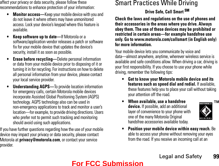 Legal and Safety99affect your privacy or data security, please follow these recommendations to enhance protection of your information:• Monitor access—Keep your mobile device with you and do not leave it where others may have unmonitored access. Lock your device’s keypad where this feature is available.• Keep software up to date—If Motorola or a software/application vendor releases a patch or software fix for your mobile device that updates the device’s security, install it as soon as possible.• Erase before recycling—Delete personal information or data from your mobile device prior to disposing of it or turning it in for recycling. For instructions on how to delete all personal information from your device, please contact your local service provider.• Understanding AGPS—To provide location information for emergency calls, certain Motorola mobile devices incorporate Assisted Global Positioning System (AGPS) technology. AGPS technology also can be used in non-emergency applications to track and monitor a user’s location—for example, to provide driving directions. Users who prefer not to permit such tracking and monitoring should avoid using such applications.If you have further questions regarding how the use of your mobile device may impact your privacy or data security, please contact Motorola at privacy@motorola.com, or contact your service provider.Smart Practices While DrivingDrive Safe, Call Smart SMCheck the laws and regulations on the use of phones and their accessories in the areas where you drive. Always obey them. The use of these devices may be prohibited or restricted in certain areas—for example handsfree use only. Go to www.motorola.com/callsmart (in English only) for more information.Your mobile device lets you communicate by voice and  data—almost anywhere, anytime, wherever wireless service is available and safe conditions allow. When driving a car, driving is your first responsibility. If you choose to use your phone while driving, remember the following tips:• Get to know your Motorola mobile device and its features such as speed dial and redial. If available, these features help you to place your call without taking your attention off the road.•When available, use a handsfree device. If possible, add an additional layer of convenience to your phone with one of the many Motorola Original handsfree accessories available today.• Position your mobile device within easy reach. Be able to access your phone without removing your eyes from the road. If you receive an incoming call at an For FCC Submission