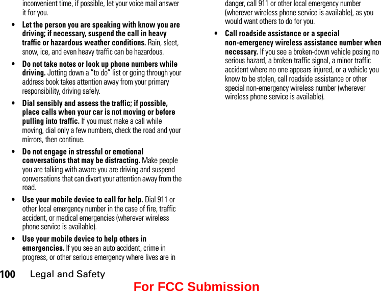 100Legal and Safetyinconvenient time, if possible, let your voice mail answer it for you.• Let the person you are speaking with know you are driving; if necessary, suspend the call in heavy traffic or hazardous weather conditions. Rain, sleet, snow, ice, and even heavy traffic can be hazardous.• Do not take notes or look up phone numbers while driving. Jotting down a “to do” list or going through your address book takes attention away from your primary responsibility, driving safely.• Dial sensibly and assess the traffic; if possible, place calls when your car is not moving or before pulling into traffic. If you must make a call while moving, dial only a few numbers, check the road and your mirrors, then continue.• Do not engage in stressful or emotional conversations that may be distracting. Make people you are talking with aware you are driving and suspend conversations that can divert your attention away from the road.• Use your mobile device to call for help. Dial 911 or other local emergency number in the case of fire, traffic accident, or medical emergencies (wherever wireless phone service is available).• Use your mobile device to help others in emergencies. If you see an auto accident, crime in progress, or other serious emergency where lives are in danger, call 911 or other local emergency number (wherever wireless phone service is available), as you would want others to do for you.• Call roadside assistance or a special non-emergency wireless assistance number when necessary. If you see a broken-down vehicle posing no serious hazard, a broken traffic signal, a minor traffic accident where no one appears injured, or a vehicle you know to be stolen, call roadside assistance or other special non-emergency wireless number (wherever wireless phone service is available).For FCC Submission
