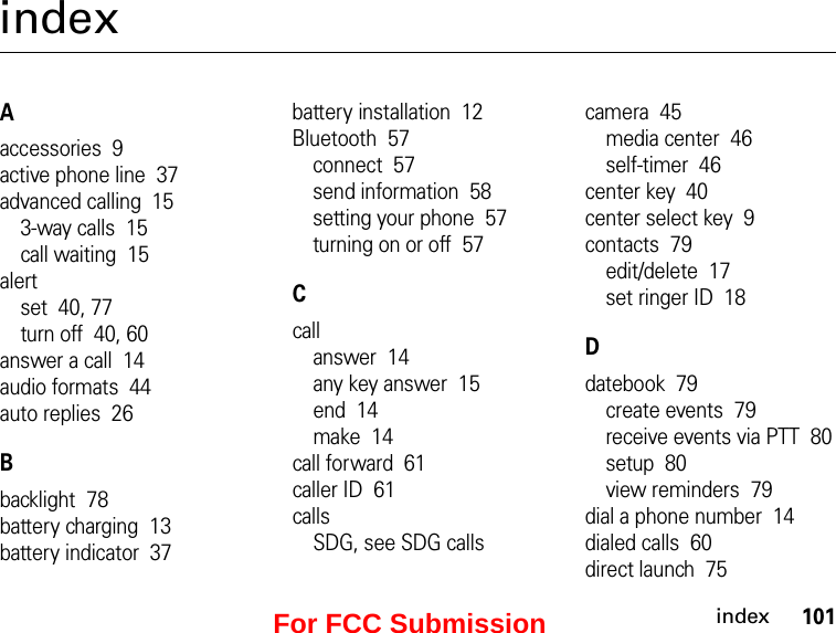 101indexindexAaccessories  9active phone line  37advanced calling  153-way calls  15call waiting  15alertset  40, 77turn off  40, 60answer a call  14audio formats  44auto replies  26Bbacklight  78battery charging  13battery indicator  37battery installation  12Bluetooth  57connect  57send information  58setting your phone  57turning on or off  57Ccallanswer  14any key answer  15end  14make  14call forward  61caller ID  61callsSDG, see SDG callscamera  45media center  46self-timer  46center key  40center select key  9contacts  79edit/delete  17set ringer ID  18Ddatebook  79create events  79receive events via PTT  80setup  80view reminders  79dial a phone number  14dialed calls  60direct launch  75For FCC Submission