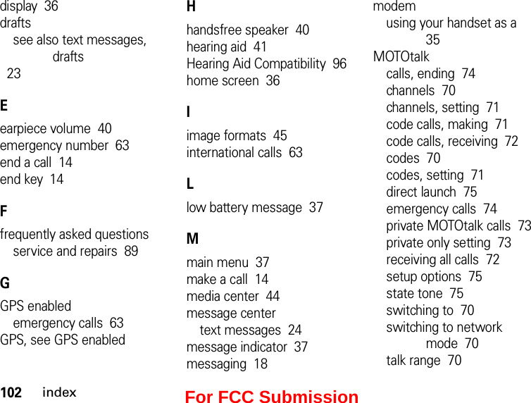 102indexdisplay  36draftssee also text messages, drafts  23Eearpiece volume  40emergency number  63end a call  14end key  14Ffrequently asked questionsservice and repairs  89GGPS enabledemergency calls  63GPS, see GPS enabledHhandsfree speaker  40hearing aid  41Hearing Aid Compatibility  96home screen  36Iimage formats  45international calls  63Llow battery message  37Mmain menu  37make a call  14media center  44message centertext messages  24message indicator  37messaging  18modemusing your handset as a  35MOTOtalkcalls, ending  74channels  70channels, setting  71code calls, making  71code calls, receiving  72codes  70codes, setting  71direct launch  75emergency calls  74private MOTOtalk calls  73private only setting  73receiving all calls  72setup options  75state tone  75switching to  70switching to network mode  70talk range  70For FCC Submission