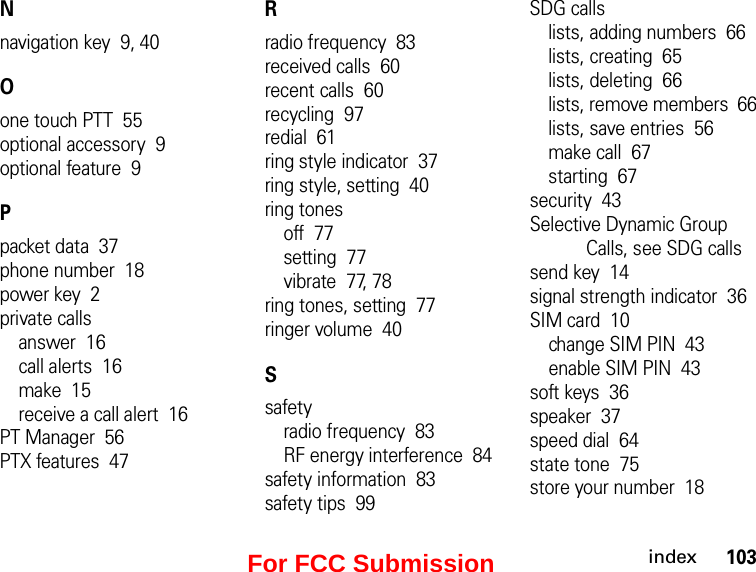103indexNnavigation key  9, 40Oone touch PTT  55optional accessory  9optional feature  9Ppacket data  37phone number  18power key  2private callsanswer  16call alerts  16make  15receive a call alert  16PT Manager  56PTX features  47Rradio frequency  83received calls  60recent calls  60recycling  97redial  61ring style indicator  37ring style, setting  40ring tonesoff  77setting  77vibrate  77, 78ring tones, setting  77ringer volume  40Ssafetyradio frequency  83RF energy interference  84safety information  83safety tips  99SDG callslists, adding numbers  66lists, creating  65lists, deleting  66lists, remove members  66lists, save entries  56make call  67starting  67security  43Selective Dynamic Group Calls, see SDG callssend key  14signal strength indicator  36SIM card  10change SIM PIN  43enable SIM PIN  43soft keys  36speaker  37speed dial  64state tone  75store your number  18For FCC Submission