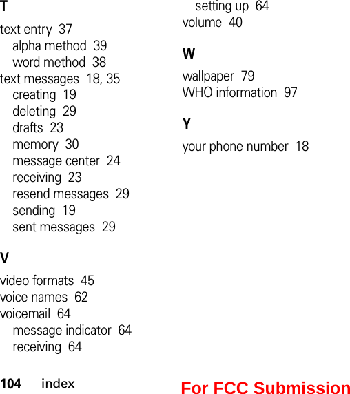 104indexTtext entry  37alpha method  39word method  38text messages  18, 35creating  19deleting  29drafts  23memory  30message center  24receiving  23resend messages  29sending  19sent messages  29Vvideo formats  45voice names  62voicemail  64message indicator  64receiving  64setting up  64volume  40Wwallpaper  79WHO information  97Yyour phone number  18For FCC Submission