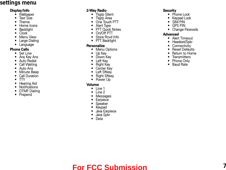settings menuDisplay/Info• Wallpaper•Text Size• Theme• Home Icons• Backlight•Clock• Menu View• Large Dialing• LanguagePhone Calls• Set Line•Any Key Ans• Auto Redial• Call Waiting• Auto Ans• Minute Beep• Call Duration• TTY• Hearing Aid• Notifications• DTMF Dialing• Prepend2-Way Radio• Tkgrp Silent•Tkgrp Area• One Touch PTT•Alert Type• PTT Quick Notes•On/Off PTT• Store Rcvd Info• PTT BacklightPersonalize• Menu Options•Up Key•Down Key•Left Key• Right Key• Center Key• Left Sftkey• Right Sftkey•Power UpVo l um e• Line 1• Line 2• Messages• Earpiece• Speaker•Keypad• Java Earpiece• Java Spkr•DataSecurity• Phone Lock• Keypad Lock• SIM PIN•GPS PIN• Change PasswdsAdvanced• Alert Timeout• Headset/Spkr• Connectivity• Reset Defaults• Return to Home• Transmitters• Phone Only• Baud Rate7For FCC Submission